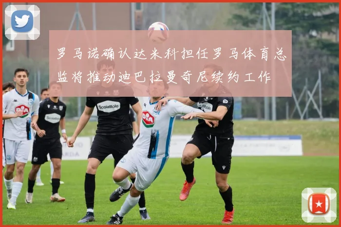 罗马诺确认达米科担任罗马体育总监将推动迪巴拉曼奇尼续约工作