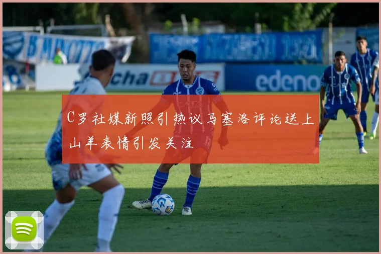 C罗社媒新照引热议马塞洛评论送上山羊表情引发关注