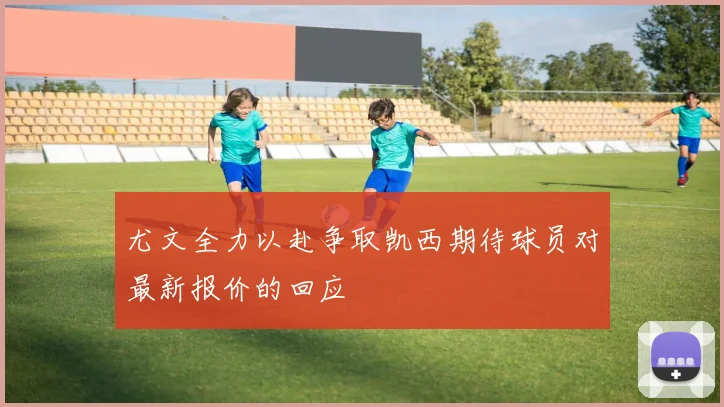 尤文全力以赴争取凯西期待球员对最新报价的回应