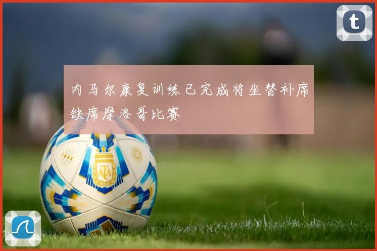 内马尔康复训练已完成将坐替补席缺席摩洛哥比赛