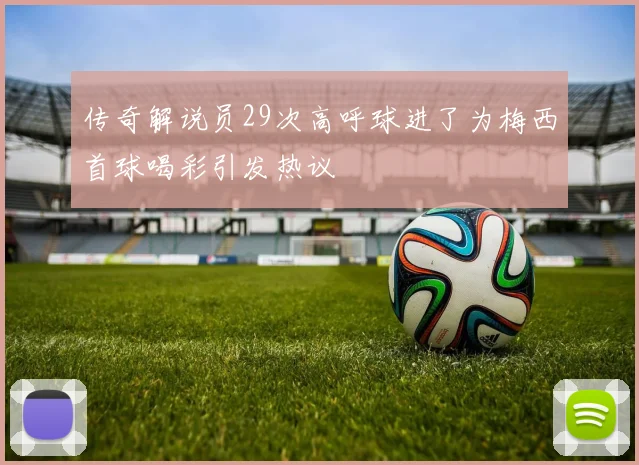 传奇解说员29次高呼球进了为梅西首球喝彩引发热议