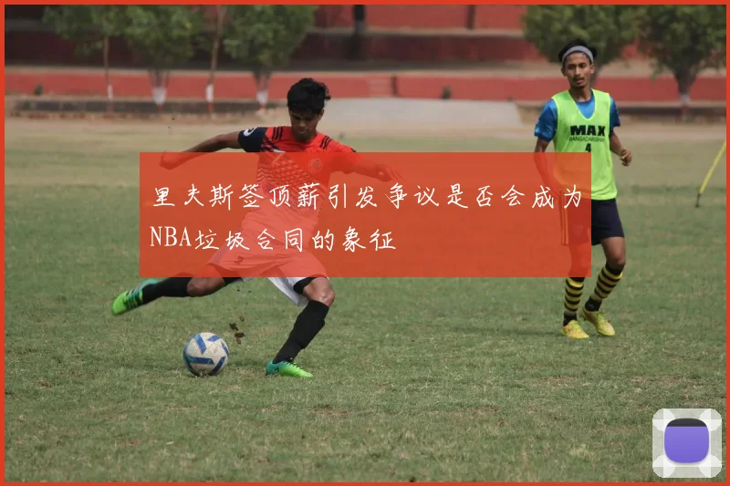 里夫斯签顶薪引发争议是否会成为NBA垃圾合同的象征