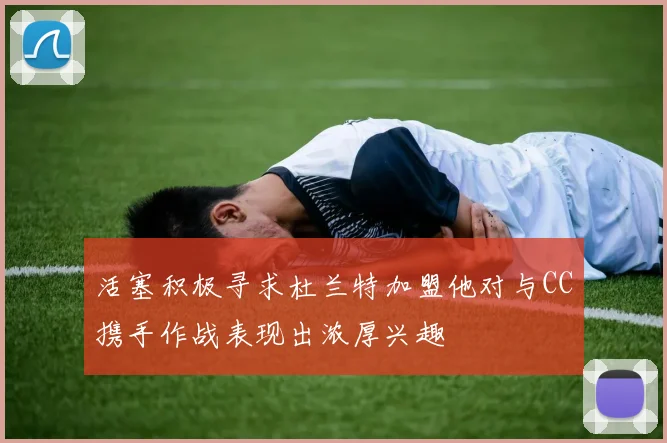 活塞积极寻求杜兰特加盟他对与CC携手作战表现出浓厚兴趣