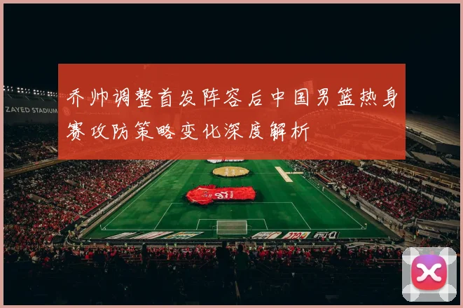 乔帅调整首发阵容后中国男篮热身赛攻防策略变化深度解析