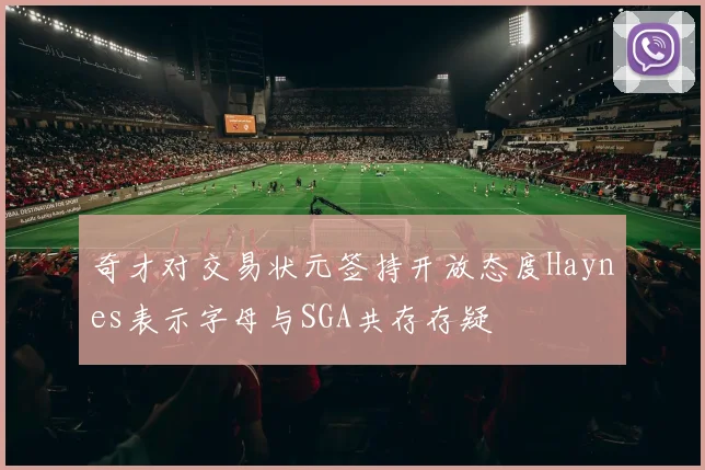 奇才对交易状元签持开放态度Haynes表示字母与SGA共存存疑