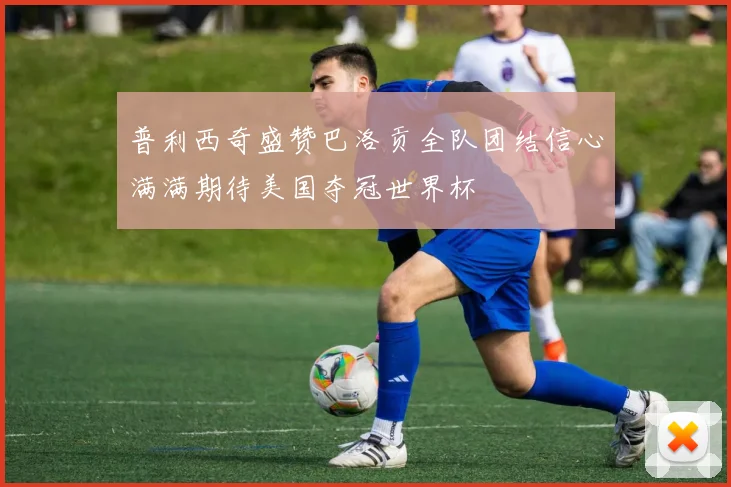 普利西奇盛赞巴洛贡全队团结信心满满期待美国夺冠世界杯