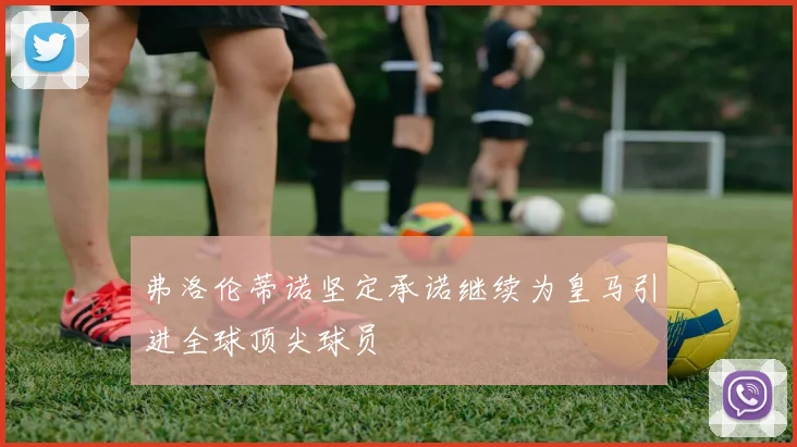 弗洛伦蒂诺坚定承诺继续为皇马引进全球顶尖球员