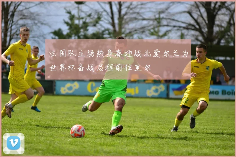 法国队主场热身赛迎战北爱尔兰为世界杯备战启程前往里尔