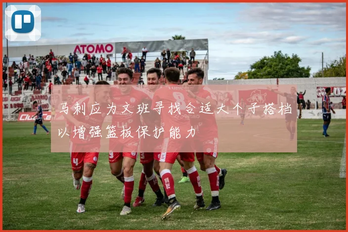 马刺应为文班寻找合适大个子搭档以增强篮板保护能力